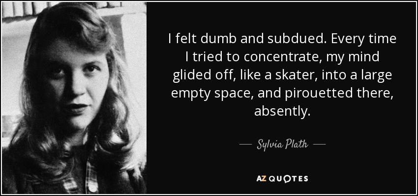 I felt dumb and subdued. Every time I tried to concentrate, my mind glided off, like a skater, into a large empty space, and pirouetted there, absently. - Sylvia Plath