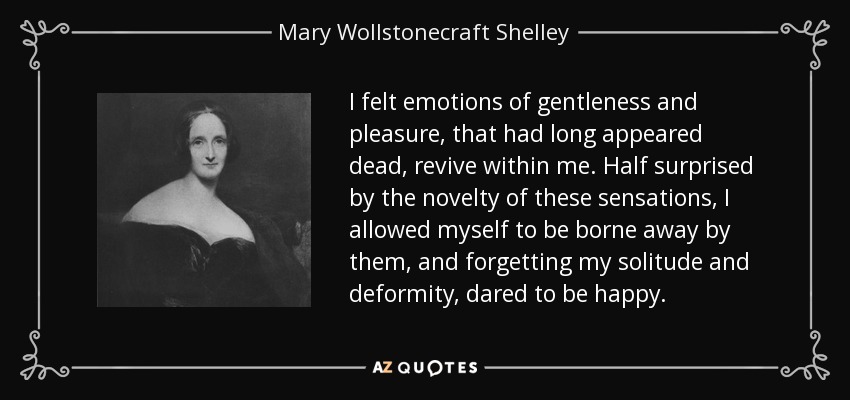 I felt emotions of gentleness and pleasure, that had long appeared dead, revive within me. Half surprised by the novelty of these sensations, I allowed myself to be borne away by them, and forgetting my solitude and deformity, dared to be happy. - Mary Wollstonecraft Shelley