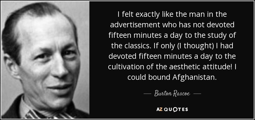 I felt exactly like the man in the advertisement who has not devoted fifteen minutes a day to the study of the classics. If only (I thought) I had devoted fifteen minutes a day to the cultivation of the aesthetic attitude! I could bound Afghanistan. - Burton Rascoe