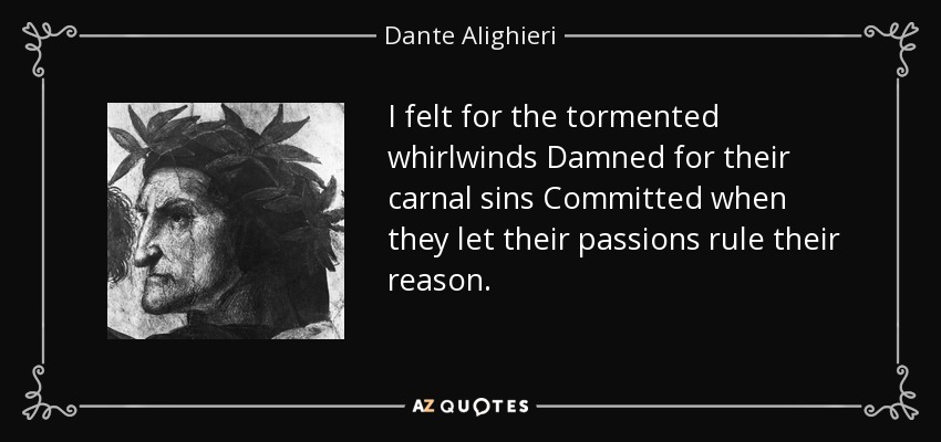 I felt for the tormented whirlwinds Damned for their carnal sins Committed when they let their passions rule their reason. - Dante Alighieri