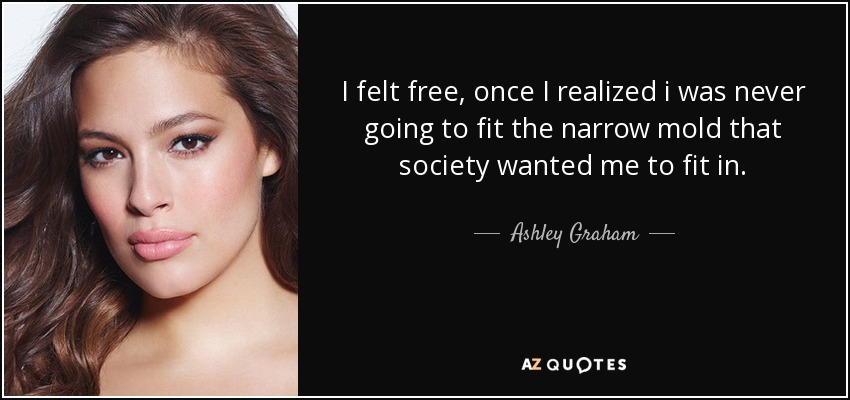 I felt free, once I realized i was never going to fit the narrow mold that society wanted me to fit in. - Ashley Graham