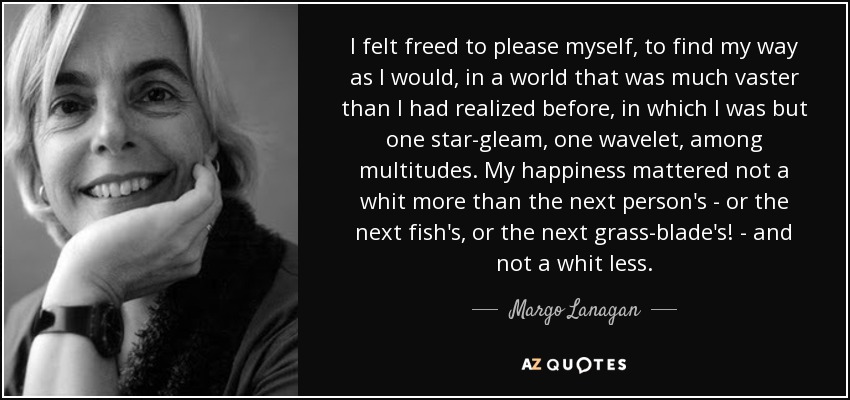 I felt freed to please myself, to find my way as I would, in a world that was much vaster than I had realized before, in which I was but one star-gleam, one wavelet, among multitudes. My happiness mattered not a whit more than the next person's - or the next fish's, or the next grass-blade's! - and not a whit less. - Margo Lanagan