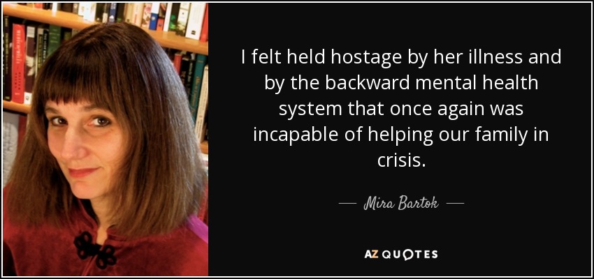 I felt held hostage by her illness and by the backward mental health system that once again was incapable of helping our family in crisis. - Mira Bartok