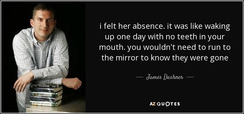 i felt her absence. it was like waking up one day with no teeth in your mouth. you wouldn't need to run to the mirror to know they were gone - James Dashner