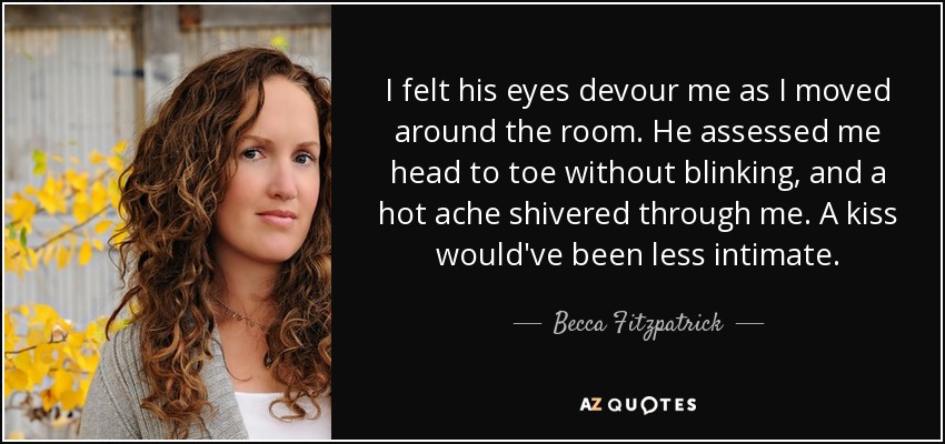 I felt his eyes devour me as I moved around the room. He assessed me head to toe without blinking, and a hot ache shivered through me. A kiss would've been less intimate. - Becca Fitzpatrick