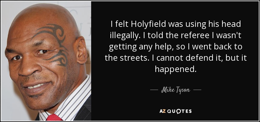 I felt Holyfield was using his head illegally. I told the referee I wasn't getting any help, so I went back to the streets. I cannot defend it, but it happened. - Mike Tyson