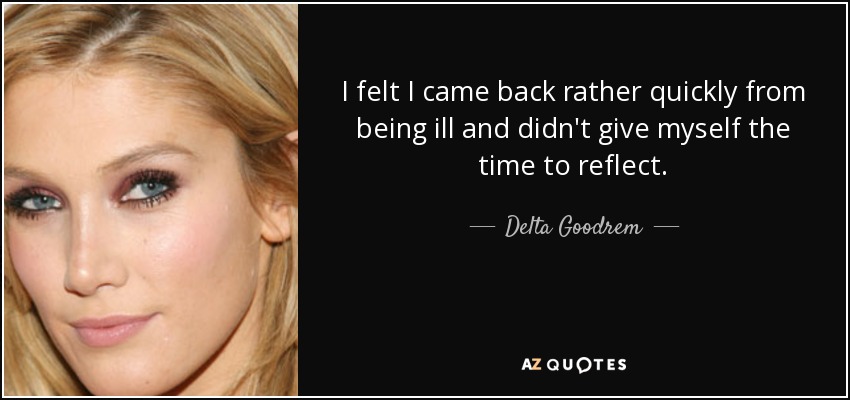 I felt I came back rather quickly from being ill and didn't give myself the time to reflect. - Delta Goodrem