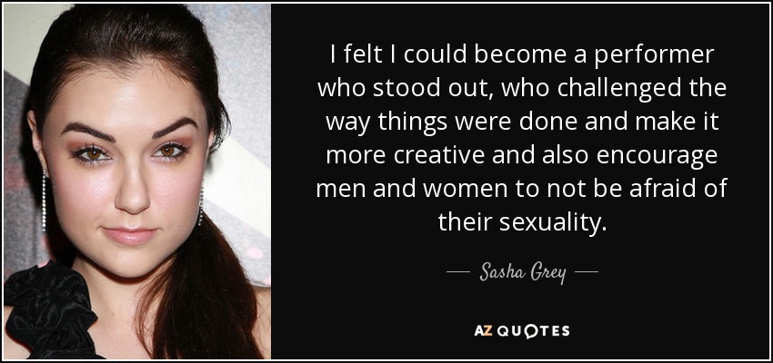 I felt I could become a performer who stood out, who challenged the way things were done and make it more creative and also encourage men and women to not be afraid of their sexuality. - Sasha Grey