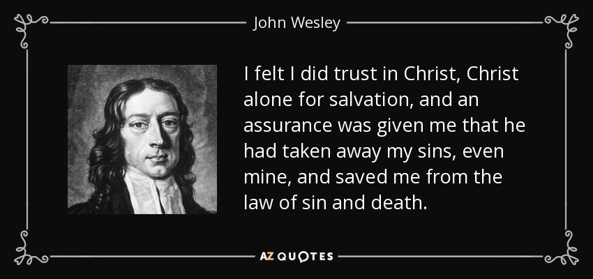 I felt I did trust in Christ, Christ alone for salvation, and an assurance was given me that he had taken away my sins, even mine, and saved me from the law of sin and death. - John Wesley