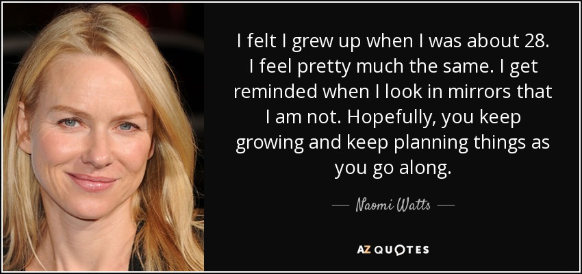I felt I grew up when I was about 28. I feel pretty much the same. I get reminded when I look in mirrors that I am not. Hopefully, you keep growing and keep planning things as you go along. - Naomi Watts