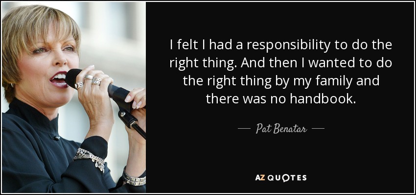 I felt I had a responsibility to do the right thing. And then I wanted to do the right thing by my family and there was no handbook. - Pat Benatar