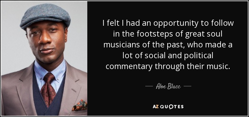 I felt I had an opportunity to follow in the footsteps of great soul musicians of the past, who made a lot of social and political commentary through their music. - Aloe Blacc