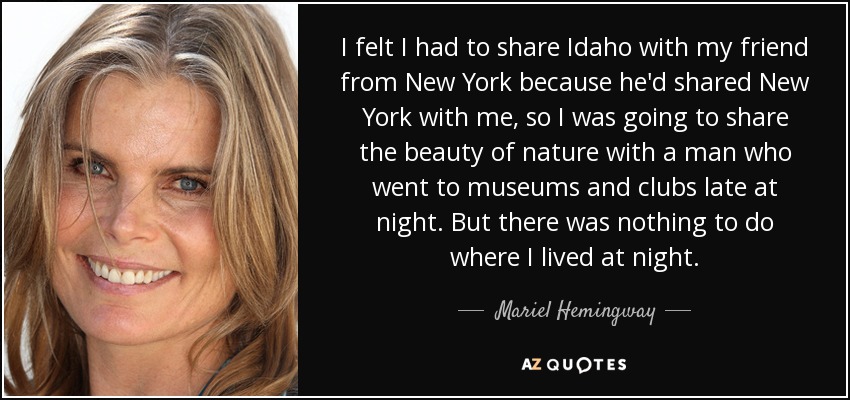 I felt I had to share Idaho with my friend from New York because he'd shared New York with me, so I was going to share the beauty of nature with a man who went to museums and clubs late at night. But there was nothing to do where I lived at night. - Mariel Hemingway