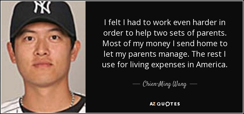 I felt I had to work even harder in order to help two sets of parents. Most of my money I send home to let my parents manage. The rest I use for living expenses in America. - Chien-Ming Wang
