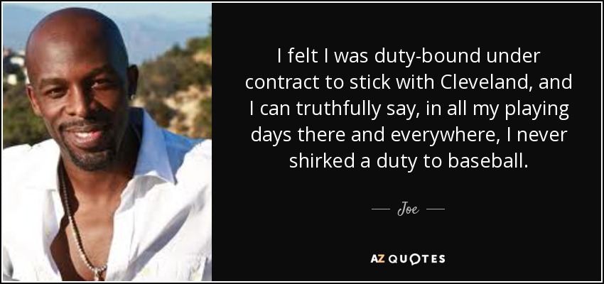 I felt I was duty-bound under contract to stick with Cleveland, and I can truthfully say, in all my playing days there and everywhere, I never shirked a duty to baseball. - Joe