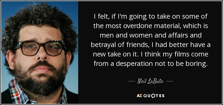 I felt, if I'm going to take on some of the most overdone material, which is men and women and affairs and betrayal of friends, I had better have a new take on it. I think my films come from a desperation not to be boring. - Neil LaBute