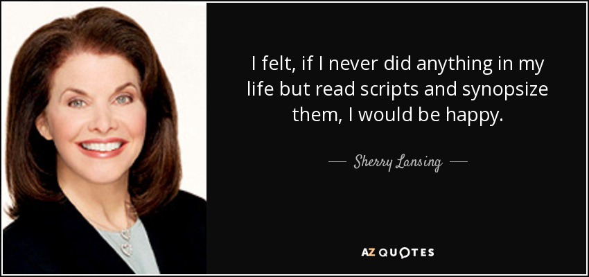 I felt, if I never did anything in my life but read scripts and synopsize them, I would be happy. - Sherry Lansing