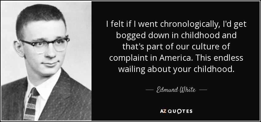 I felt if I went chronologically, I'd get bogged down in childhood and that's part of our culture of complaint in America. This endless wailing about your childhood. - Edmund White