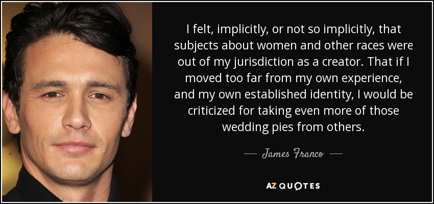 I felt, implicitly, or not so implicitly, that subjects about women and other races were out of my jurisdiction as a creator. That if I moved too far from my own experience, and my own established identity, I would be criticized for taking even more of those wedding pies from others. - James Franco