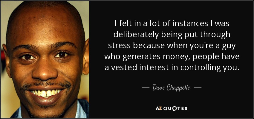 I felt in a lot of instances I was deliberately being put through stress because when you're a guy who generates money, people have a vested interest in controlling you. - Dave Chappelle