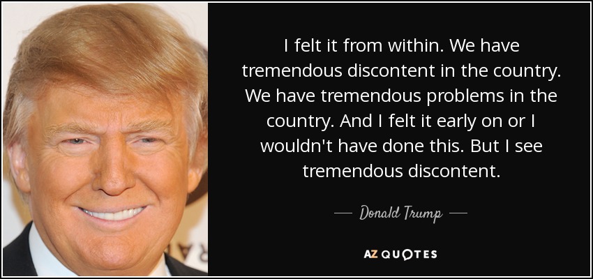 I felt it from within. We have tremendous discontent in the country. We have tremendous problems in the country. And I felt it early on or I wouldn't have done this. But I see tremendous discontent. - Donald Trump