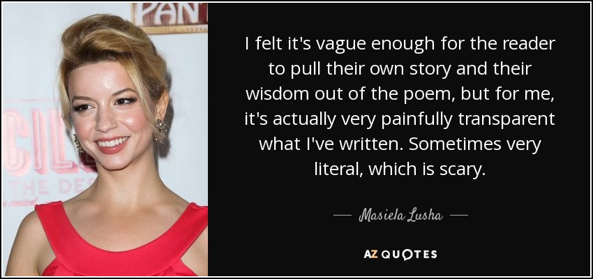 I felt it's vague enough for the reader to pull their own story and their wisdom out of the poem, but for me, it's actually very painfully transparent what I've written. Sometimes very literal, which is scary. - Masiela Lusha