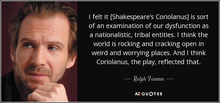 I felt it [Shakespeare's Coriolanus] is sort of an examination of our dysfunction as a nationalistic, tribal entities. I think the world is rocking and cracking open in weird and worrying places. And I think Coriolanus, the play, reflected that. - Ralph Fiennes