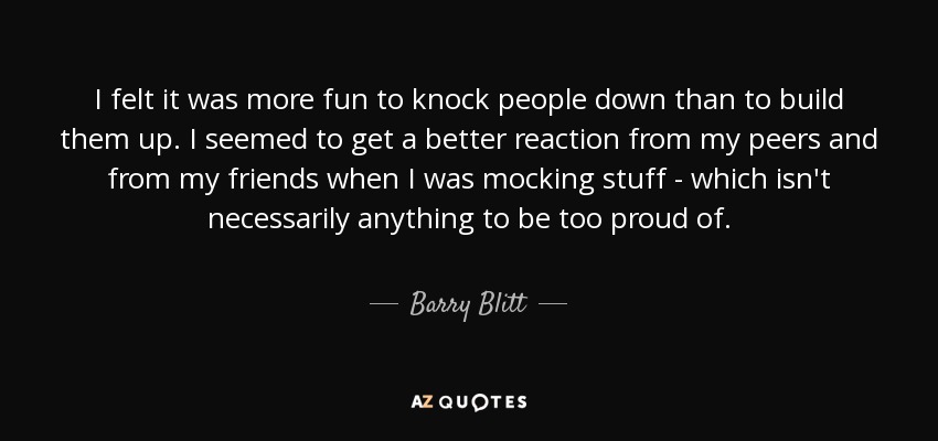 I felt it was more fun to knock people down than to build them up. I seemed to get a better reaction from my peers and from my friends when I was mocking stuff - which isn't necessarily anything to be too proud of. - Barry Blitt