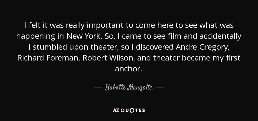 I felt it was really important to come here to see what was happening in New York. So, I came to see film and accidentally I stumbled upon theater, so I discovered Andre Gregory, Richard Foreman, Robert Wilson, and theater became my first anchor. - Babette Mangolte
