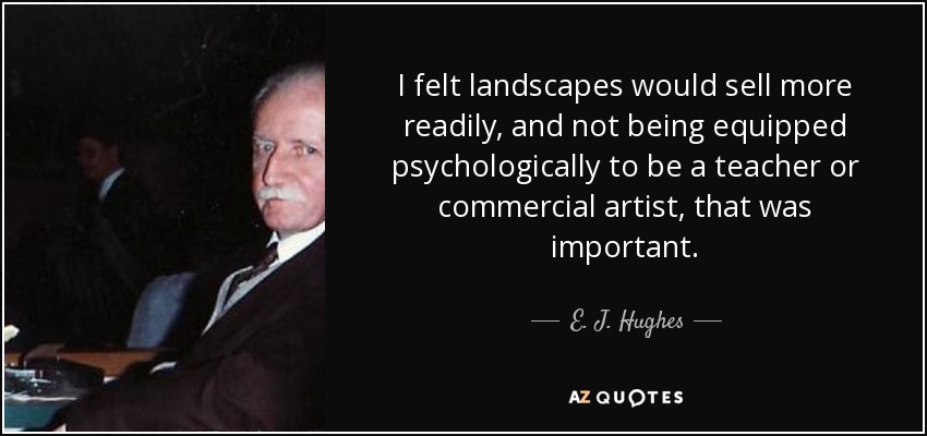 I felt landscapes would sell more readily, and not being equipped psychologically to be a teacher or commercial artist, that was important. - E. J. Hughes