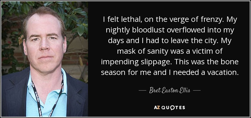 I felt lethal, on the verge of frenzy. My nightly bloodlust overflowed into my days and I had to leave the city. My mask of sanity was a victim of impending slippage. This was the bone season for me and I needed a vacation. - Bret Easton Ellis