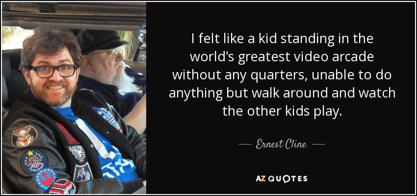 I felt like a kid standing in the world's greatest video arcade without any quarters, unable to do anything but walk around and watch the other kids play. - Ernest Cline