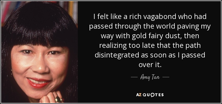 I felt like a rich vagabond who had passed through the world paving my way with gold fairy dust, then realizing too late that the path disintegrated as soon as I passed over it. - Amy Tan