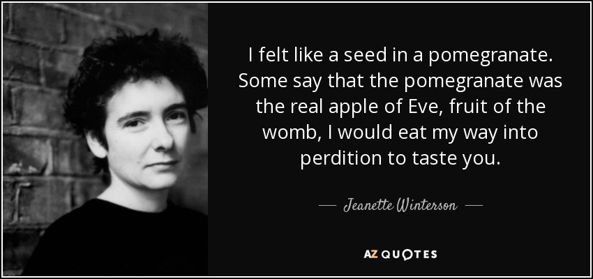 I felt like a seed in a pomegranate. Some say that the pomegranate was the real apple of Eve, fruit of the womb, I would eat my way into perdition to taste you. - Jeanette Winterson