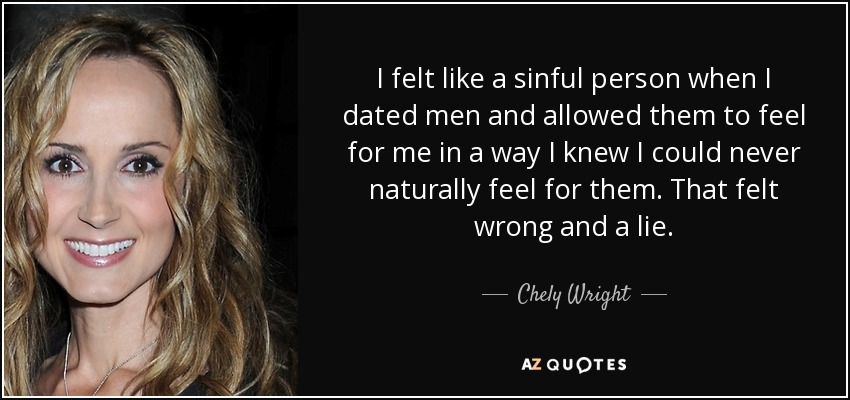 I felt like a sinful person when I dated men and allowed them to feel for me in a way I knew I could never naturally feel for them. That felt wrong and a lie. - Chely Wright