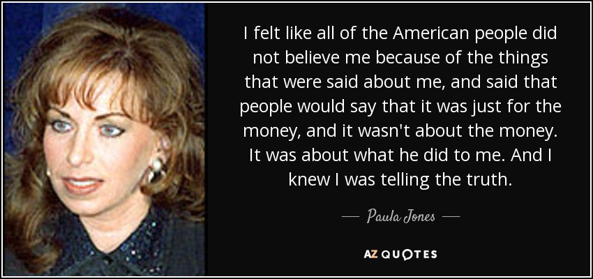 I felt like all of the American people did not believe me because of the things that were said about me, and said that people would say that it was just for the money, and it wasn't about the money. It was about what he did to me. And I knew I was telling the truth. - Paula Jones