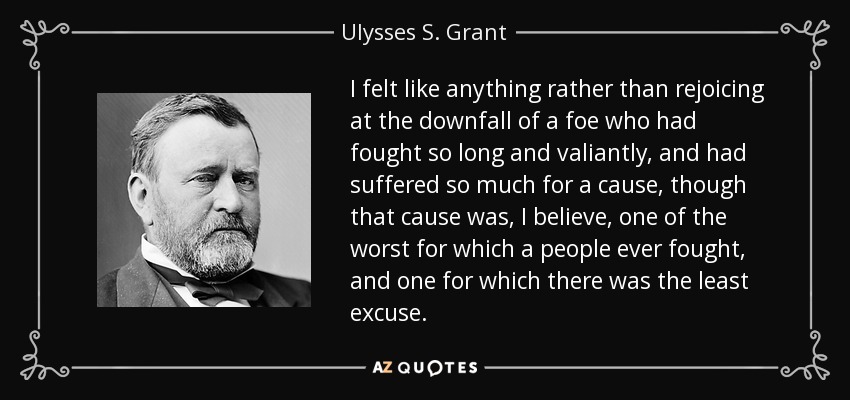 I felt like anything rather than rejoicing at the downfall of a foe who had fought so long and valiantly, and had suffered so much for a cause, though that cause was, I believe, one of the worst for which a people ever fought, and one for which there was the least excuse. - Ulysses S. Grant