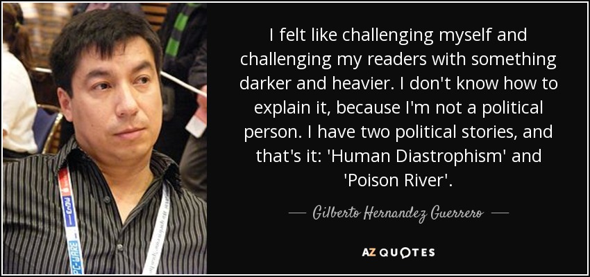 I felt like challenging myself and challenging my readers with something darker and heavier. I don't know how to explain it, because I'm not a political person. I have two political stories, and that's it: 'Human Diastrophism' and 'Poison River'. - Gilberto Hernandez Guerrero