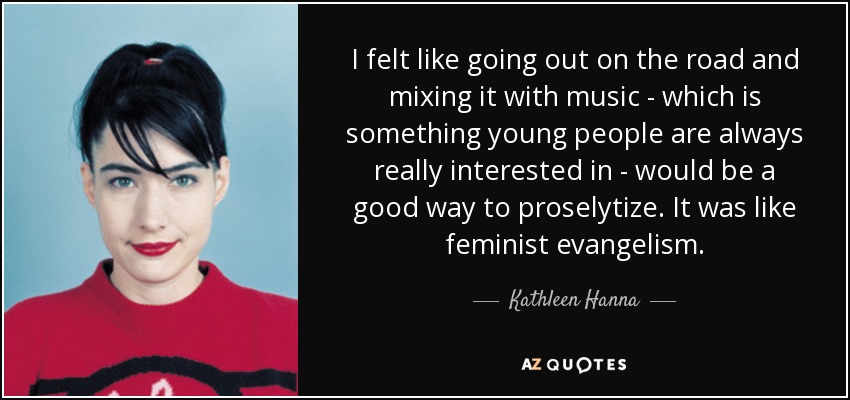 I felt like going out on the road and mixing it with music - which is something young people are always really interested in - would be a good way to proselytize. It was like feminist evangelism. - Kathleen Hanna