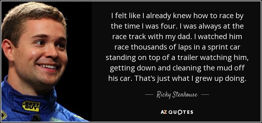 I felt like I already knew how to race by the time I was four. I was always at the race track with my dad. I watched him race thousands of laps in a sprint car standing on top of a trailer watching him, getting down and cleaning the mud off his car. That's just what I grew up doing. - Ricky Stenhouse, Jr.