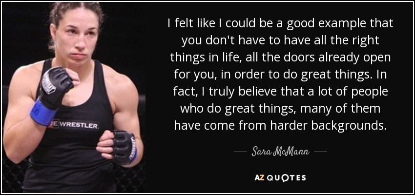 I felt like I could be a good example that you don't have to have all the right things in life, all the doors already open for you, in order to do great things. In fact, I truly believe that a lot of people who do great things, many of them have come from harder backgrounds. - Sara McMann