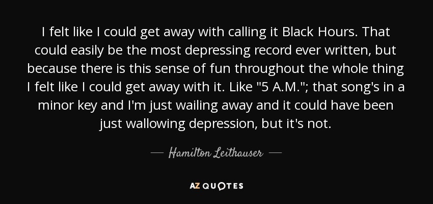 I felt like I could get away with calling it Black Hours. That could easily be the most depressing record ever written, but because there is this sense of fun throughout the whole thing I felt like I could get away with it. Like 