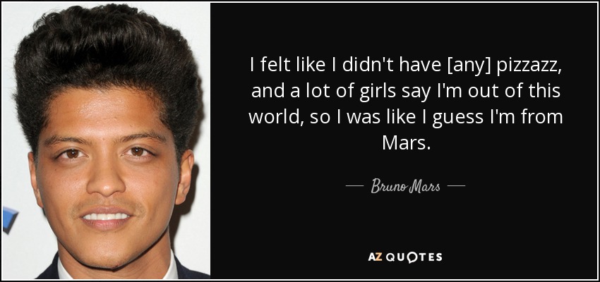 I felt like I didn't have [any] pizzazz, and a lot of girls say I'm out of this world, so I was like I guess I'm from Mars. - Bruno Mars