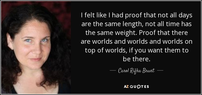 I felt like I had proof that not all days are the same length, not all time has the same weight. Proof that there are worlds and worlds and worlds on top of worlds, if you want them to be there. - Carol Rifka Brunt