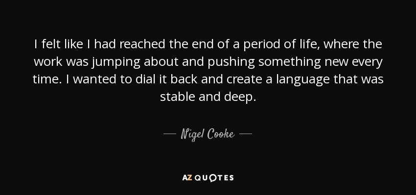 I felt like I had reached the end of a period of life, where the work was jumping about and pushing something new every time. I wanted to dial it back and create a language that was stable and deep. - Nigel Cooke