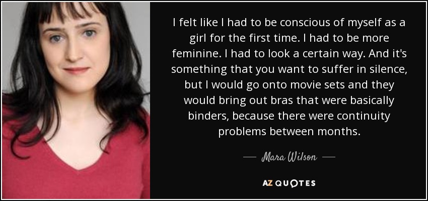 I felt like I had to be conscious of myself as a girl for the first time. I had to be more feminine. I had to look a certain way. And it's something that you want to suffer in silence, but I would go onto movie sets and they would bring out bras that were basically binders, because there were continuity problems between months. - Mara Wilson