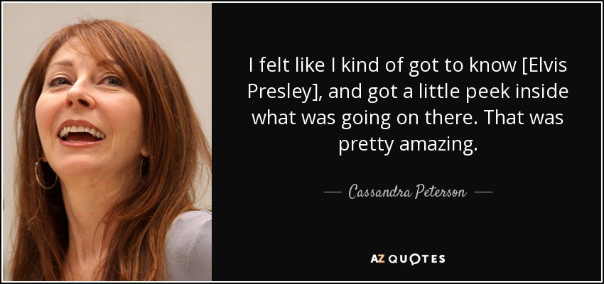 I felt like I kind of got to know [Elvis Presley], and got a little peek inside what was going on there. That was pretty amazing. - Cassandra Peterson
