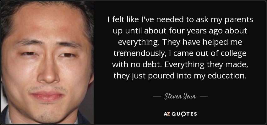 I felt like I've needed to ask my parents up until about four years ago about everything. They have helped me tremendously, I came out of college with no debt. Everything they made, they just poured into my education. - Steven Yeun
