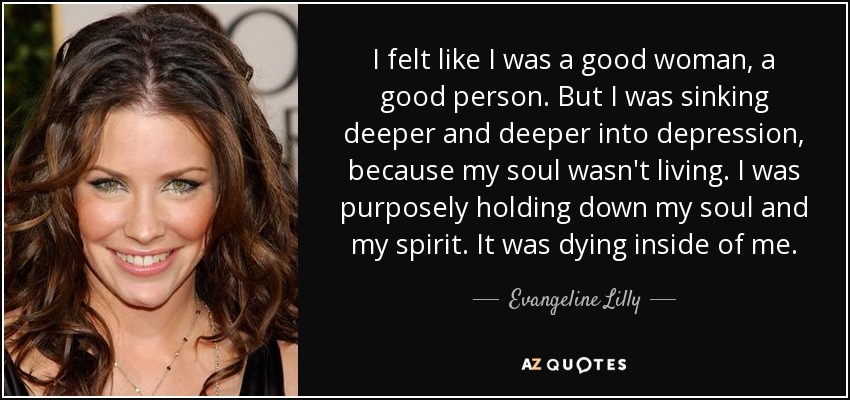 I felt like I was a good woman, a good person. But I was sinking deeper and deeper into depression, because my soul wasn't living. I was purposely holding down my soul and my spirit. It was dying inside of me. - Evangeline Lilly