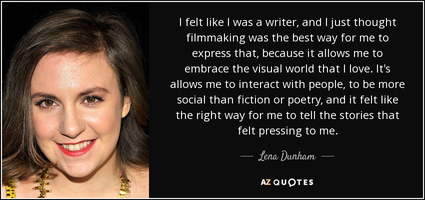 I felt like I was a writer, and I just thought filmmaking was the best way for me to express that, because it allows me to embrace the visual world that I love. It's allows me to interact with people, to be more social than fiction or poetry, and it felt like the right way for me to tell the stories that felt pressing to me. - Lena Dunham